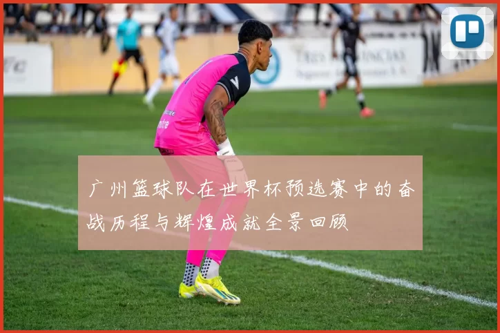 广州篮球队在世界杯预选赛中的奋战历程与辉煌成就全景回顾