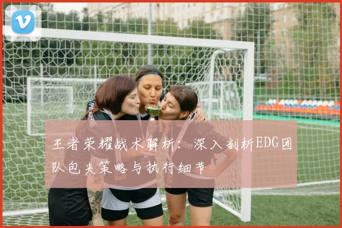 王者荣耀战术解析：深入剖析EDG团队包夹策略与执行细节