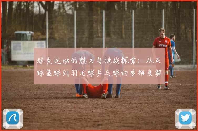 球类运动的魅力与挑战探索：从足球篮球到羽毛球乒乓球的多维度解析