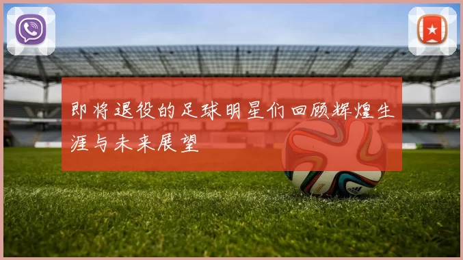 即将退役的足球明星们回顾辉煌生涯与未来展望