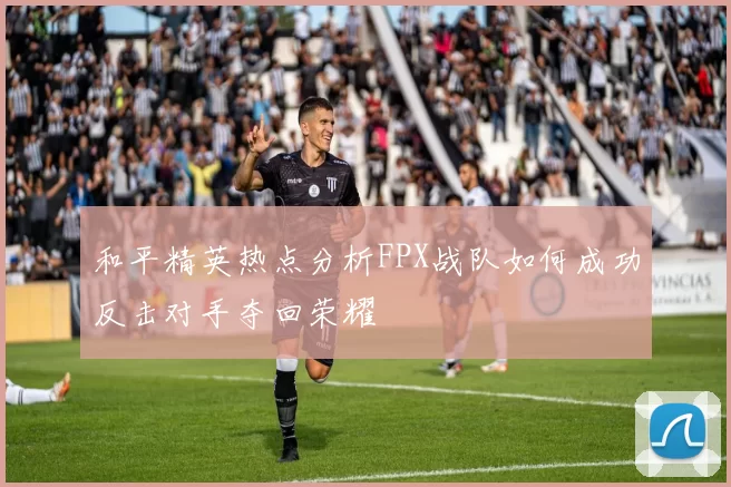 和平精英热点分析FPX战队如何成功反击对手夺回荣耀