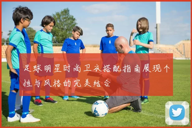 足球明星时尚卫衣搭配指南展现个性与风格的完美结合