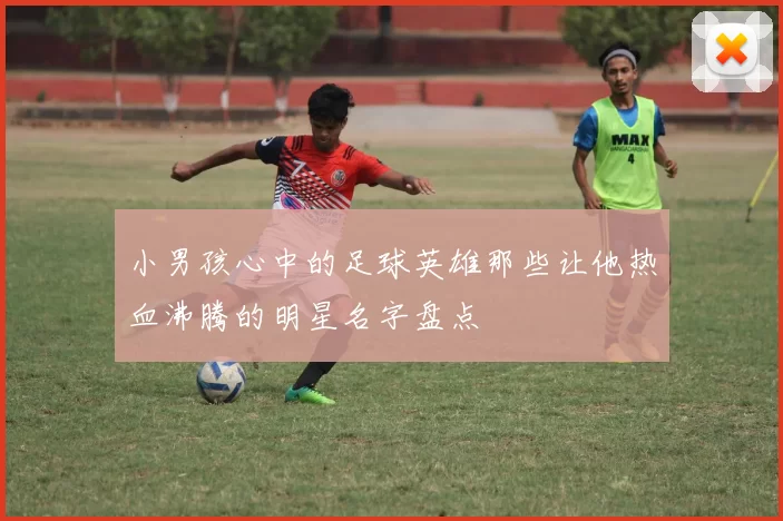 小男孩心中的足球英雄那些让他热血沸腾的明星名字盘点