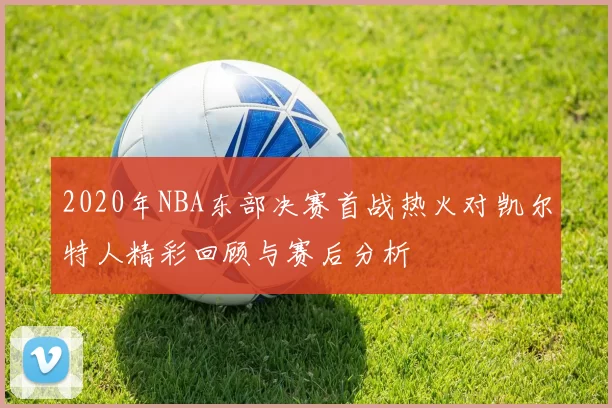 2020年NBA东部决赛首战热火对凯尔特人精彩回顾与赛后分析
