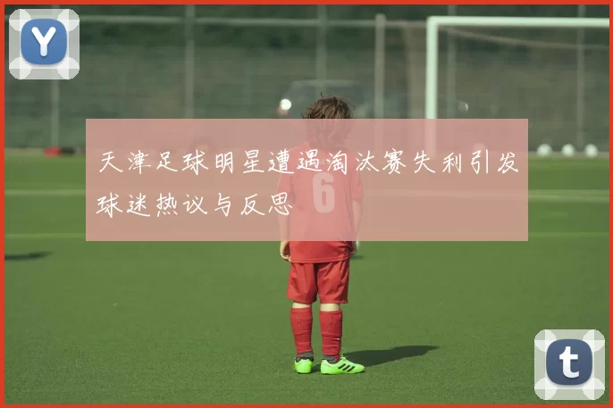 天津足球明星遭遇淘汰赛失利引发球迷热议与反思