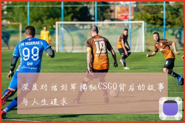 深度对话刘军揭秘CSGO背后的故事与人生追求