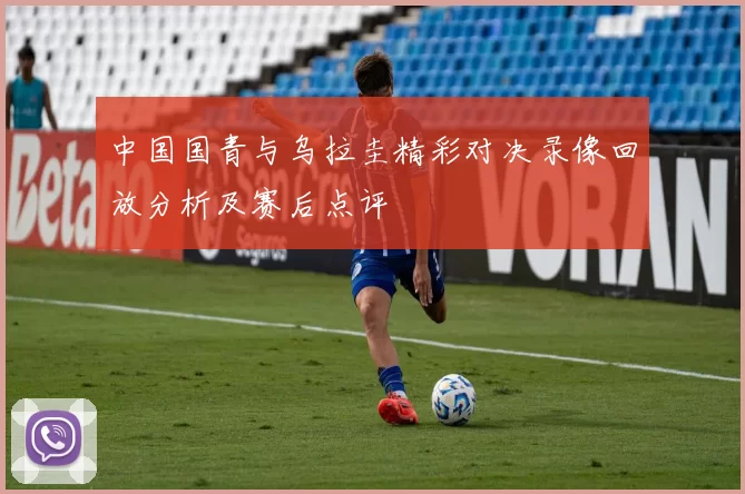 中国国青与乌拉圭精彩对决录像回放分析及赛后点评