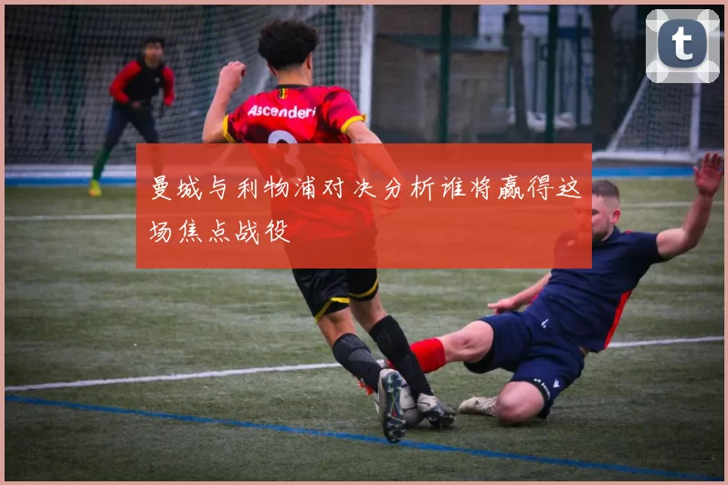 曼城与利物浦对决分析谁将赢得这场焦点战役