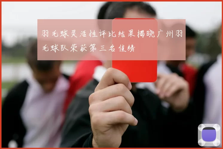 羽毛球灵活性评比结果揭晓广州羽毛球队荣获第三名佳绩