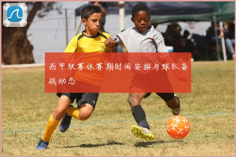 西甲联赛休赛期时间安排与球队备战动态