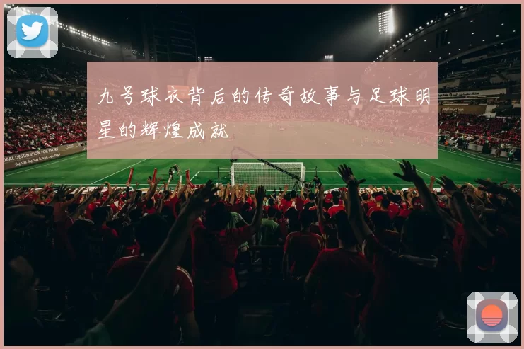九号球衣背后的传奇故事与足球明星的辉煌成就