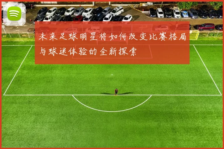 未来足球明星将如何改变比赛格局与球迷体验的全新探索