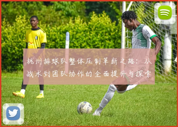 杭州排球队整体压制革新之路：从战术到团队协作的全面提升与探索