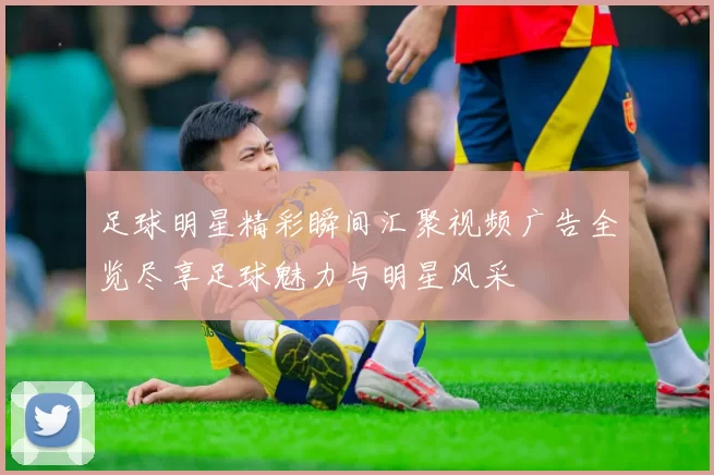 足球明星精彩瞬间汇聚视频广告全览尽享足球魅力与明星风采