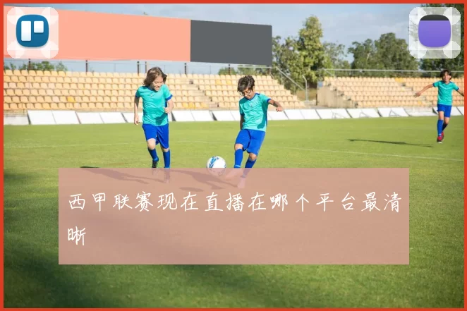 西甲联赛现在直播在哪个平台最清晰