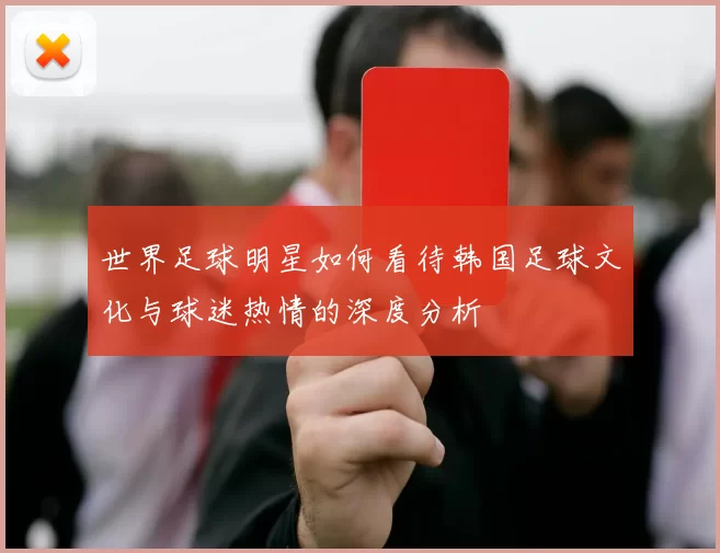 世界足球明星如何看待韩国足球文化与球迷热情的深度分析