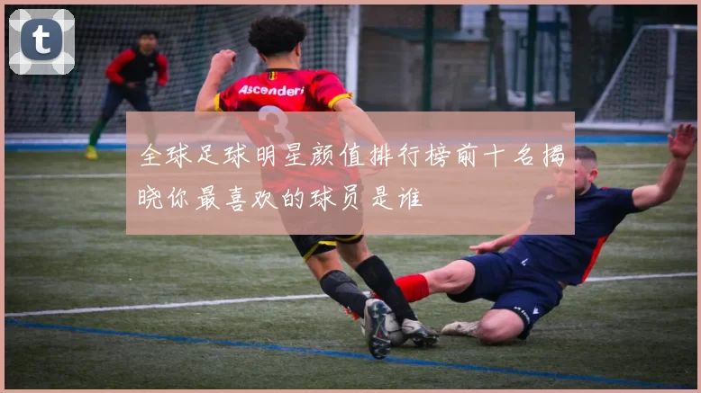 全球足球明星颜值排行榜前十名揭晓你最喜欢的球员是谁