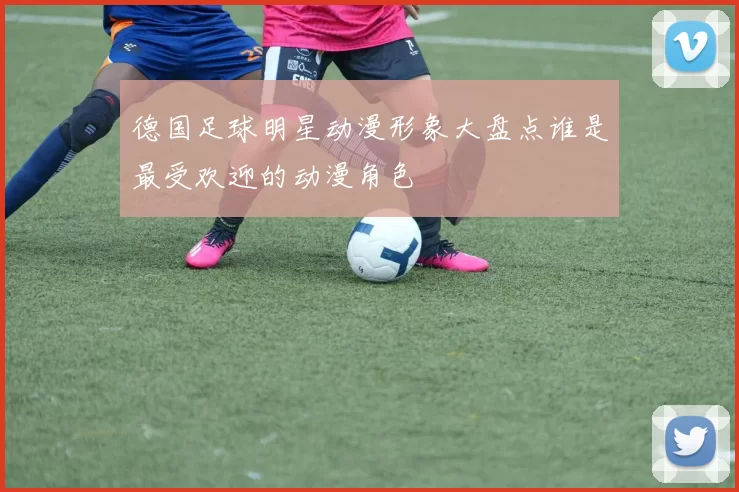 德国足球明星动漫形象大盘点谁是最受欢迎的动漫角色
