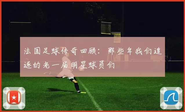 法国足球传奇回顾：那些年我们追逐的老一届明星球员们