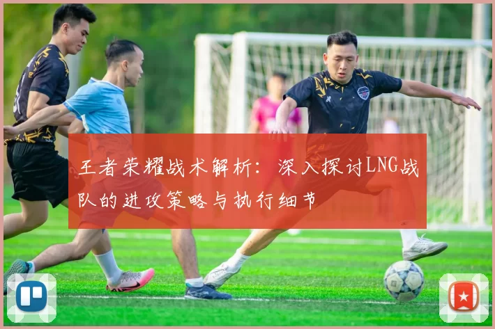 王者荣耀战术解析：深入探讨LNG战队的进攻策略与执行细节