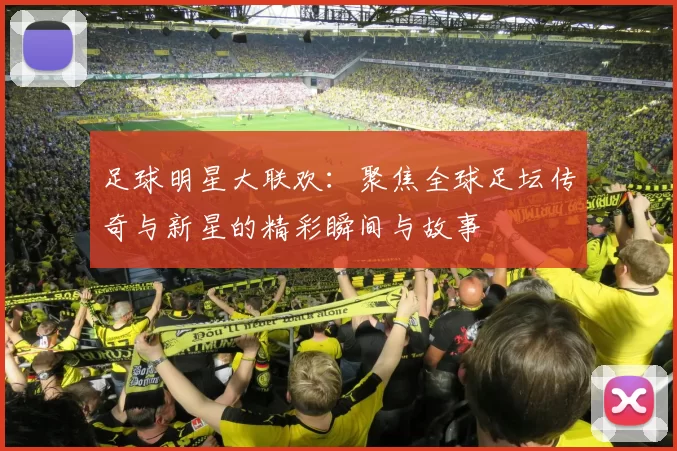 足球明星大联欢：聚焦全球足坛传奇与新星的精彩瞬间与故事
