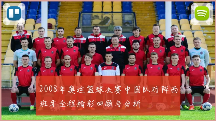 2008年奥运篮球决赛中国队对阵西班牙全程精彩回顾与分析