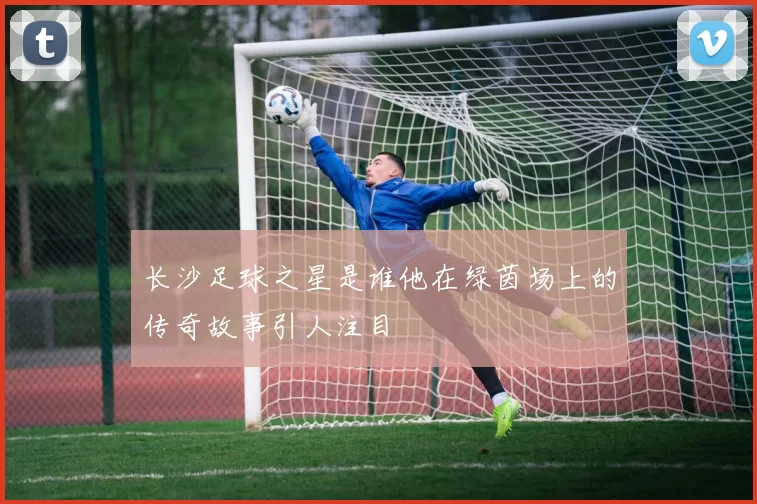 长沙足球之星是谁他在绿茵场上的传奇故事引人注目