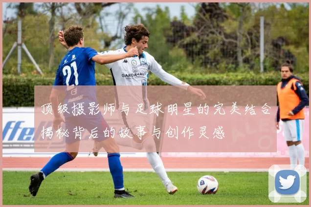 顶级摄影师与足球明星的完美结合揭秘背后的故事与创作灵感