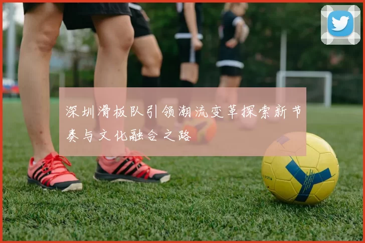 深圳滑板队引领潮流变革探索新节奏与文化融合之路