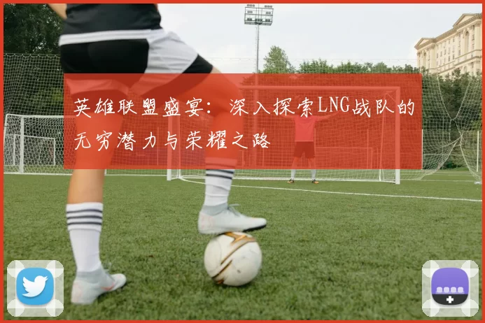 英雄联盟盛宴：深入探索LNG战队的无穷潜力与荣耀之路