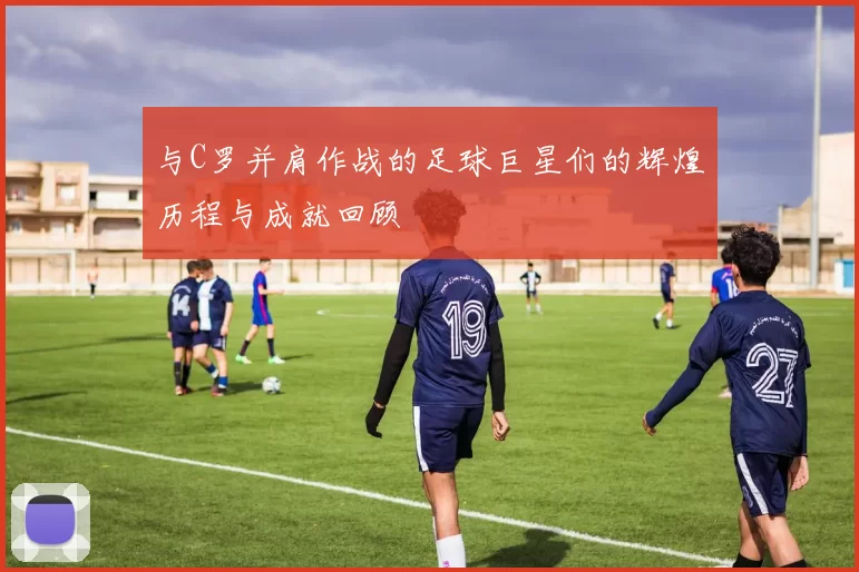 与C罗并肩作战的足球巨星们的辉煌历程与成就回顾