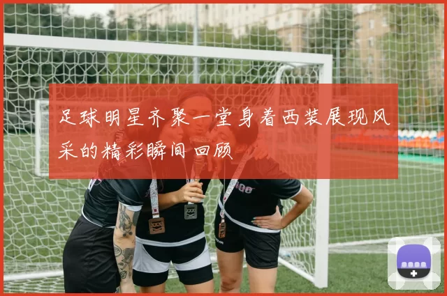 足球明星齐聚一堂身着西装展现风采的精彩瞬间回顾