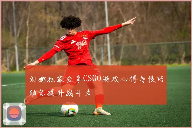 刘娜独家分享CSGO游戏心得与技巧助你提升战斗力