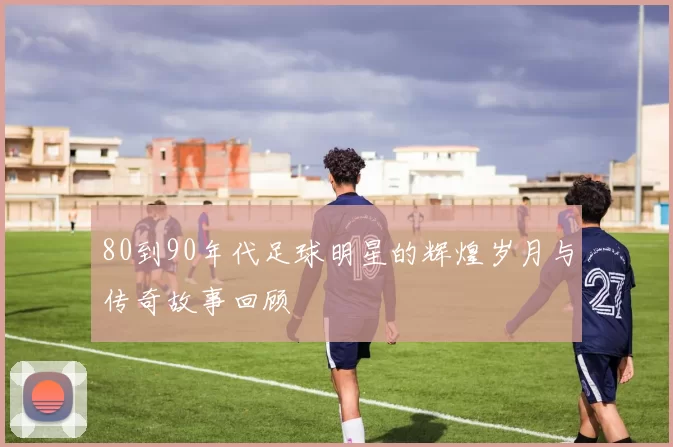 80到90年代足球明星的辉煌岁月与传奇故事回顾