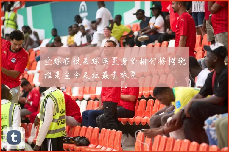 全球在役足球明星身价排行榜揭晓谁是当今足坛最贵球员