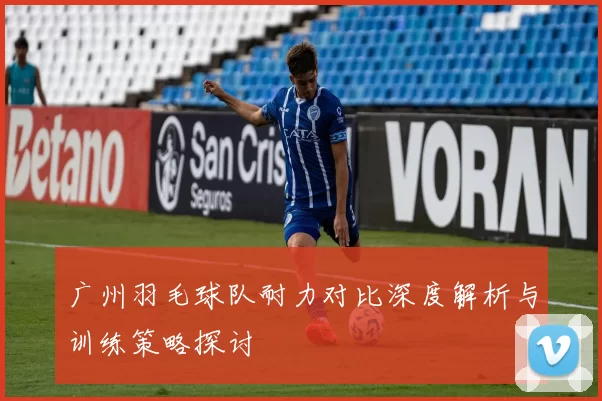 广州羽毛球队耐力对比深度解析与训练策略探讨
