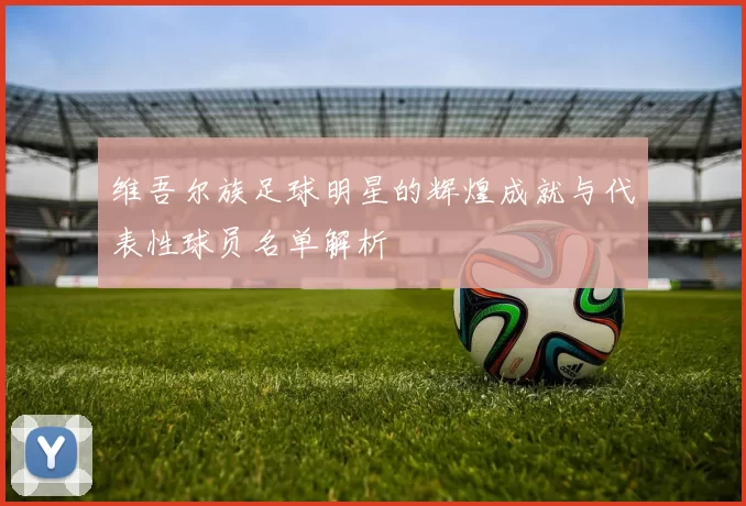 维吾尔族足球明星的辉煌成就与代表性球员名单解析