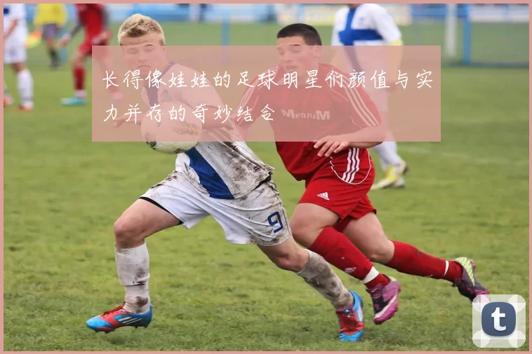 长得像娃娃的足球明星们颜值与实力并存的奇妙结合