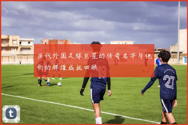 历代外国足球巨星的传奇名字与他们的辉煌成就回顾