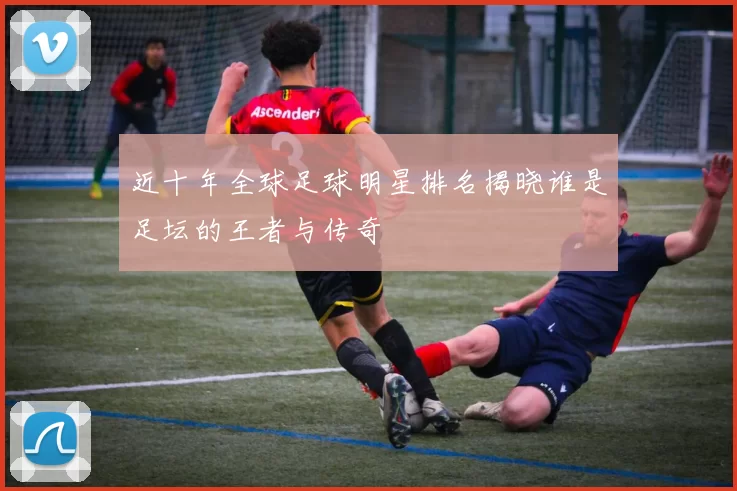 近十年全球足球明星排名揭晓谁是足坛的王者与传奇