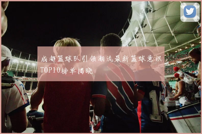 成都篮球队引领潮流最新篮球意识TOP10榜单揭晓