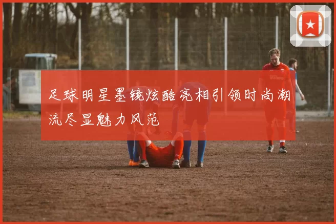 足球明星墨镜炫酷亮相引领时尚潮流尽显魅力风范