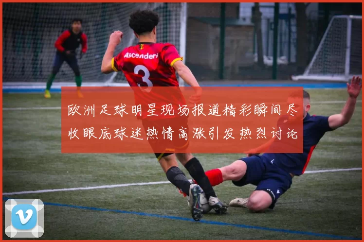 欧洲足球明星现场报道精彩瞬间尽收眼底球迷热情高涨引发热烈讨论