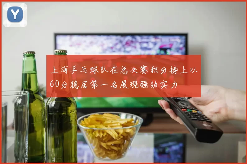 上海乒乓球队在总决赛积分榜上以60分稳居第一名展现强劲实力