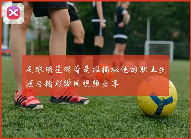 足球明星鸡哥是谁揭秘他的职业生涯与精彩瞬间视频分享