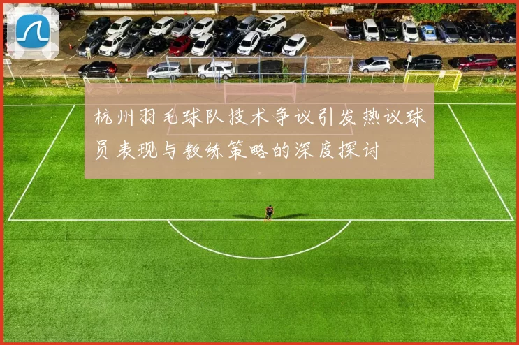 杭州羽毛球队技术争议引发热议球员表现与教练策略的深度探讨