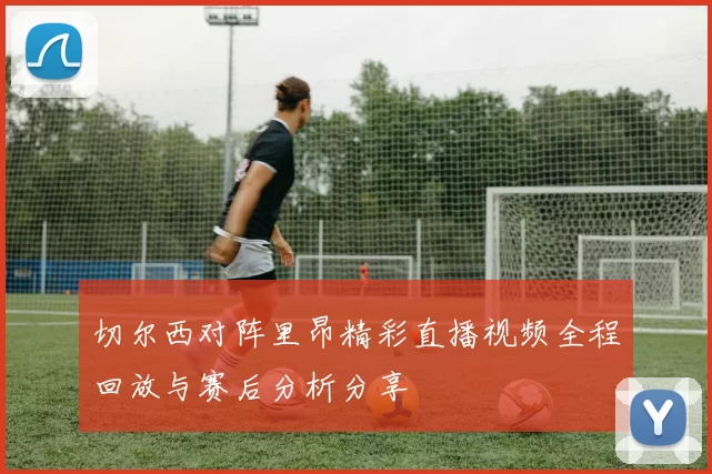 切尔西对阵里昂精彩直播视频全程回放与赛后分析分享