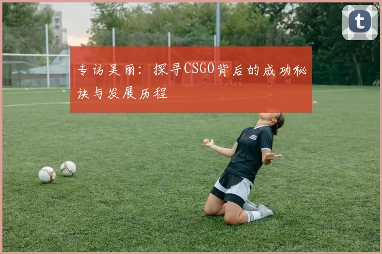专访吴丽：探寻CSGO背后的成功秘诀与发展历程