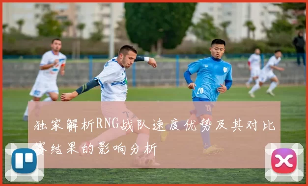独家解析RNG战队速度优势及其对比赛结果的影响分析