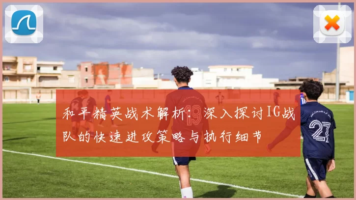 和平精英战术解析：深入探讨IG战队的快速进攻策略与执行细节